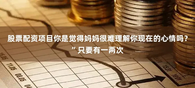 股票配资项目你是觉得妈妈很难理解你现在的心情吗？”只要有一两次