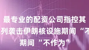 最专业的配资公司指控其在以色列袭击伊朗核设施期间 “不作为”