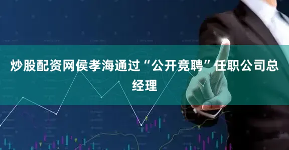 炒股配资网侯孝海通过“公开竞聘”任职公司总经理