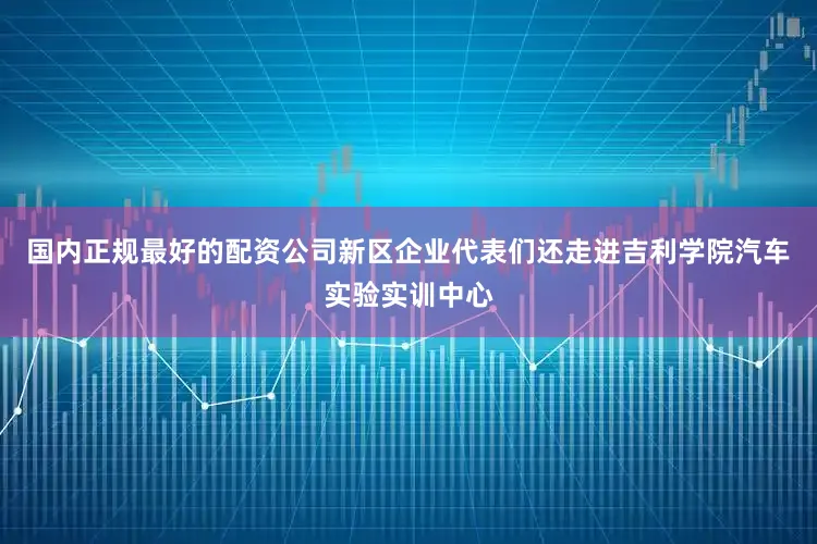 国内正规最好的配资公司新区企业代表们还走进吉利学院汽车实验实训中心