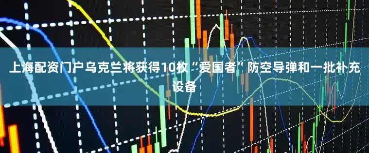 上海配资门户乌克兰将获得10枚“爱国者”防空导弹和一批补充设备