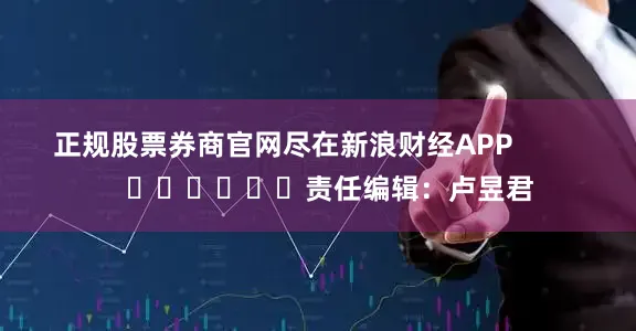 正规股票券商官网尽在新浪财经APP            						责任编辑：卢昱君