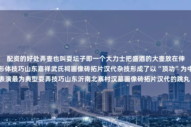 配资的好处弄壶也叫耍坛子即一个大力士把盛酒的大壶放在伸直的臂上全程需要保持平衡形体技巧山东嘉祥武氏祠画像砖拓片汉代杂技形成了以“顶功”为中心的形体技巧表演以倒立表演最为典型耍弄技巧山东沂南北寨村汉墓画像砖拓片汉代的跳丸、飞剑等属于抛掷类表演是耍弄技巧中的重要部分马戏山东临淄文庙画像砖拓片我国古代的马戏也称兽戏是以超棒骑术及驯化马和各种动物表演的百戏项目幻术山东孝堂山画像石拓片幻术即魔术其表演者在汉