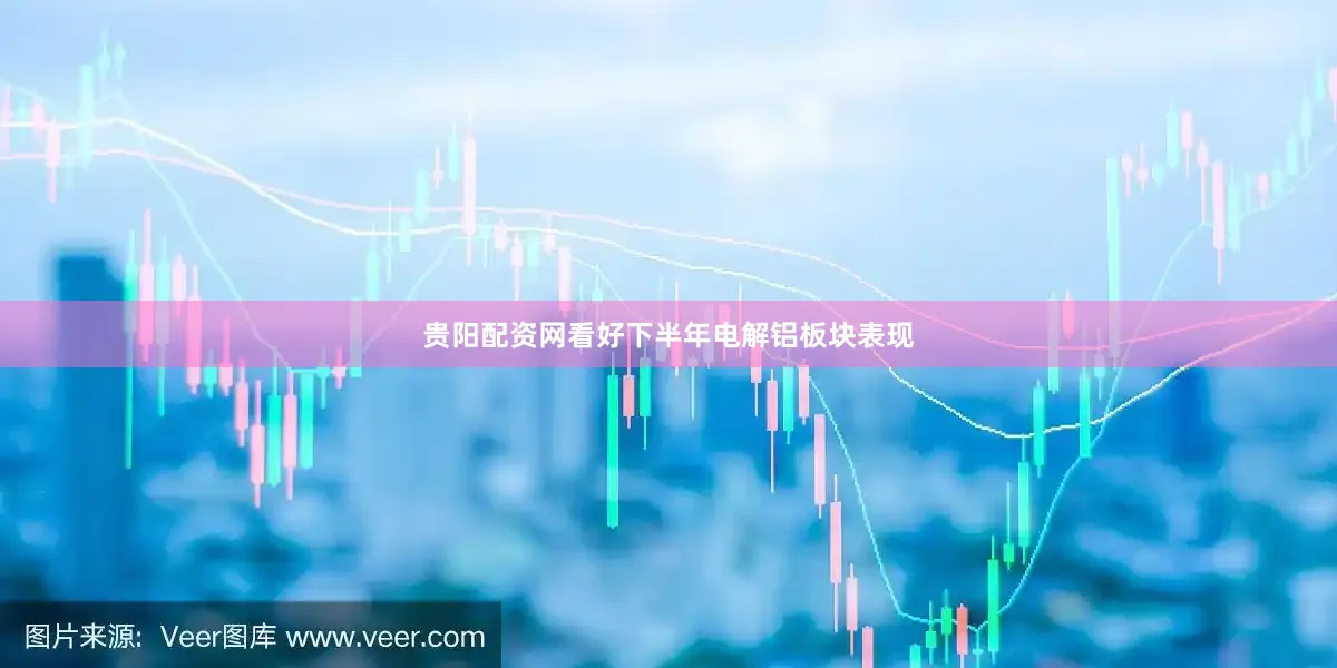 贵阳配资网看好下半年电解铝板块表现