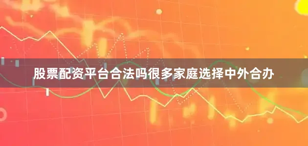 股票配资平台合法吗很多家庭选择中外合办
