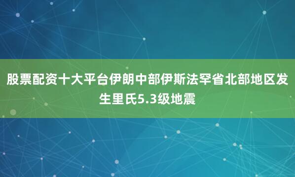 股票配资十大平台伊朗中部伊斯法罕省北部地区发生里氏5.3级地震