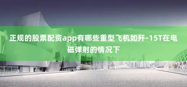 正规的股票配资app有哪些重型飞机如歼-15T在电磁弹射的情况下