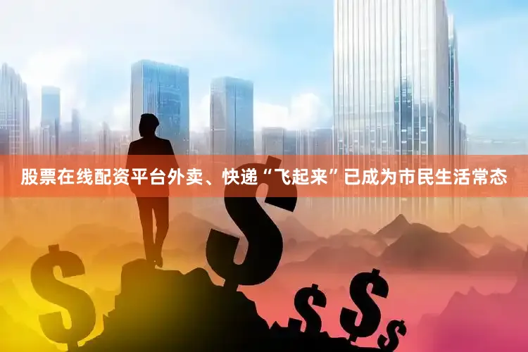股票在线配资平台外卖、快递“飞起来”已成为市民生活常态