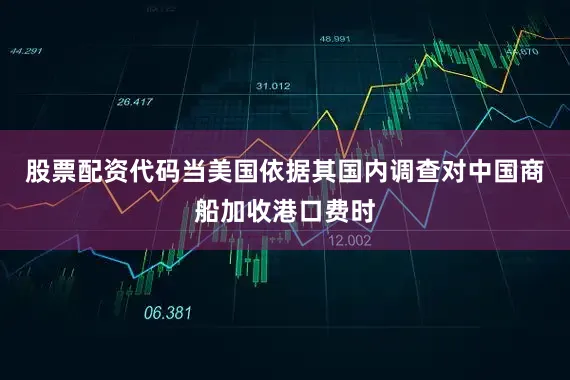 股票配资代码当美国依据其国内调查对中国商船加收港口费时